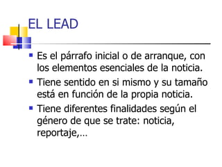 EL LEAD Es el párrafo inicial o de arranque, con los elementos esenciales de la noticia. Tiene sentido en si mismo y su tamaño está en función de la propia noticia. Tiene diferentes finalidades según el género de que se trate: noticia, reportaje,… 