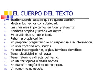 EL CUERPO DEL TEXTO  Escribir cuando se sabe que se quiere escribir. Mostrar los hechos con sobriedad. Las citas más importantes en lugar preferente. Nombres propios y verbos voz activa. Evitar adjetivar sin necesidad. Rehuir la propia opinión. No proponer preguntas que no respondan a la información. No usar vocablos rebuscados No usar interrogaciones, siglas, términos científicos. Tener plasticidad en el relato. Tener referencia directa del hecho. No utilizar tópicos o frases hechas. No inventar ningún dato no conocido. Un rumor no es noticia. 