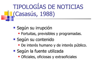 TIPOLOGÍAS DE NOTICIAS (Casasús, 1988) Según su irrupción Fortuitas, previsibles y programadas. Según su contenido De interés humano y de interés público. Según la fuente utilizada Oficiales, oficiosas y extraoficiales 