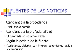 FUENTES DE LAS NOTICIAS Atendiendo a la procedencia Exclusiva o común. Atendiendo a la profesionalidad Organizadas o no organizadas Según la actitud de la fuente Resistente, abierta, con interés, espontánea, avida y compulsiva. 