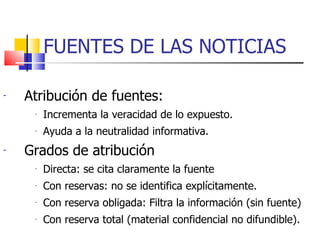 FUENTES DE LAS NOTICIAS Atribución de fuentes: Incrementa la veracidad de lo expuesto. Ayuda a la neutralidad informativa. Grados de atribución Directa: se cita claramente la fuente Con reservas: no se identifica explícitamente. Con reserva obligada: Filtra la información (sin fuente) Con reserva total (material confidencial no difundible). 