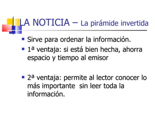 LA NOTICIA –  La pirámide invertida Sirve para ordenar la información. 1ª ventaja: si está bien hecha, ahorra espacio y tiempo al emisor 2ª ventaja: permite al lector conocer lo más importante  sin leer toda la información. 