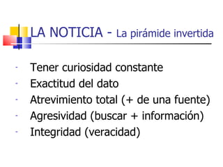 LA NOTICIA -  La pirámide invertida Tener curiosidad constante Exactitud del dato Atrevimiento total (+ de una fuente) ‏ Agresividad (buscar + información) ‏ Integridad (veracidad) ‏ 