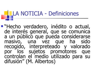 LA NOTICIA - Definiciones  “ Hecho verdadero, inédito o actual, de interés general, que se comunica a un público que pueda considerarse masivo, una vez que ha sido recogido, interpreteado y valorado por los sujetos promotores que controlan el medio utilizado para su difusión” (M. Albertos) ‏ 