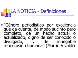 LA NOTICIA - Definiciones  “ Género periodístico por excelencia que da cuenta, de modo sucinto pero completo, de un hecho actual o actualizado, digno de ser conocido o divulgado, y de innegable repercusión humana” (Martín Vivaldi) ‏ 