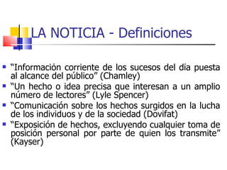 LA NOTICIA - Definiciones  “ Información corriente de los sucesos del día puesta al alcance del público” (Chamley) ‏ “ Un hecho o idea precisa que interesan a un amplio número de lectores” (Lyle Spencer) ‏ “ Comunicación sobre los hechos surgidos en la lucha de los individuos y de la sociedad (Dovifat) ‏ “ Exposición de hechos, excluyendo cualquier toma de posición personal por parte de quien los transmite” (Kayser) ‏ 