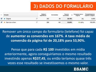 3) DADOS DO FORMULÁRIO
Remover um único campo do formulário (telefone) foi capaz
de aumentar as conversões em 167%. A taxa média de
conversão da página foi de 20,18% para 53,90%.
Pense que para cada R$ 100 investidos em mídia
anteriormente, agora conseguiríamos o mesmo resultado
investindo apenas R$37,45, ou então teríamos quase três
vezes esse resultado se investíssemos o mesmo valor.
 