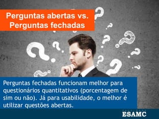 Perguntas fechadas funcionam melhor para
questionários quantitativos (porcentagem de
sim ou não). Já para usabilidade, o melhor é
utilizar questões abertas.
Perguntas abertas vs.
Perguntas fechadas
 