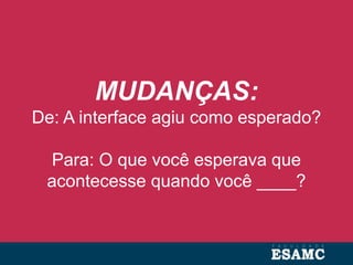 MUDANÇAS:
De: A interface agiu como esperado?
Para: O que você esperava que
acontecesse quando você ____?
 