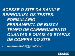 ACESSE O SITE DA KANUI E
REPRODUZA OS TESTES:
- FORMULÁRIO
- FERRAMENTA DE BUSCA
- TEMPO DE CARREGAMENTO
- QUANTAS E QUAIS AS ETAPAS
DE COMPRA DO SITE
- renatomelo85@gmail.com
 