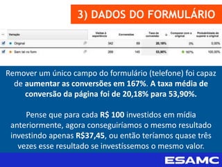 3) DADOS DO FORMULÁRIO
Remover um único campo do formulário (telefone) foi capaz
de aumentar as conversões em 167%. A taxa média de
conversão da página foi de 20,18% para 53,90%.
Pense que para cada R$ 100 investidos em mídia
anteriormente, agora conseguiríamos o mesmo resultado
investindo apenas R$37,45, ou então teríamos quase três
vezes esse resultado se investíssemos o mesmo valor.
 