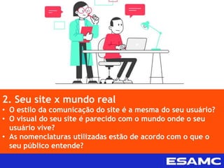 2. Seu site x mundo real
• O estilo da comunicação do site é a mesma do seu usuário?
• O visual do seu site é parecido com o mundo onde o seu
usuário vive?
• As nomenclaturas utilizadas estão de acordo com o que o
seu público entende?
 
