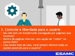 3. Controle e liberdade para o usuário
• Seu site tem um breadcrumb (navegação por páginas) que
funciona?
• Dentro de páginas internas, tem opção de “voltar” ou
outros links?
• Caso tenha mais de uma, você sempre oferece todas as
opções possíveis para o usuário?
 