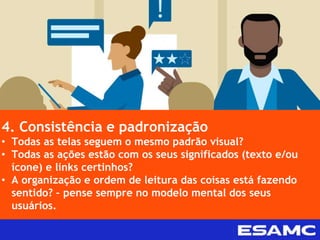 4. Consistência e padronização
• Todas as telas seguem o mesmo padrão visual?
• Todas as ações estão com os seus significados (texto e/ou
ícone) e links certinhos?
• A organização e ordem de leitura das coisas está fazendo
sentido? – pense sempre no modelo mental dos seus
usuários.
 