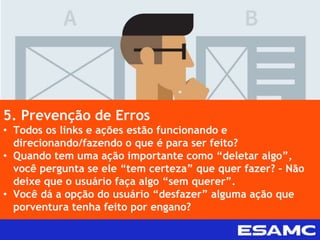 5. Prevenção de Erros
• Todos os links e ações estão funcionando e
direcionando/fazendo o que é para ser feito?
• Quando tem uma ação importante como “deletar algo”,
você pergunta se ele “tem certeza” que quer fazer? – Não
deixe que o usuário faça algo “sem querer”.
• Você dá a opção do usuário “desfazer” alguma ação que
porventura tenha feito por engano?
 