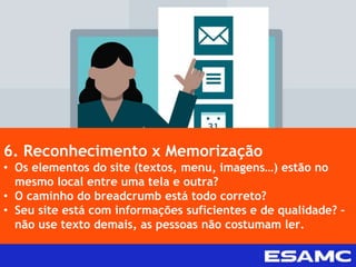 6. Reconhecimento x Memorização
• Os elementos do site (textos, menu, imagens…) estão no
mesmo local entre uma tela e outra?
• O caminho do breadcrumb está todo correto?
• Seu site está com informações suficientes e de qualidade? –
não use texto demais, as pessoas não costumam ler.
 