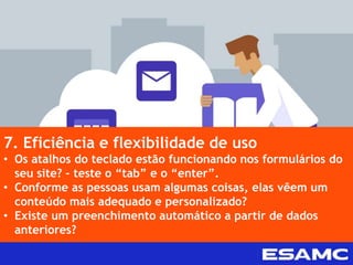 7. Eficiência e flexibilidade de uso
• Os atalhos do teclado estão funcionando nos formulários do
seu site? – teste o “tab” e o “enter”.
• Conforme as pessoas usam algumas coisas, elas vêem um
conteúdo mais adequado e personalizado?
• Existe um preenchimento automático a partir de dados
anteriores?
 