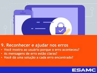 9. Reconhecer e ajudar nos erros
• Você mostra ao usuário porque o erro aconteceu?
• As mensagens de erro estão claras?
• Você dá uma solução a cada erro encontrado?
 