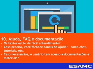 10. Ajuda, FAQ e documentação
• Os textos estão de fácil entendimento?
• Caso preciso, você fornece canais de ajuda? – como chat,
tutoriais, etc.
• Caso necessários, o usuário tem acesso a documentações e
materiais?
 