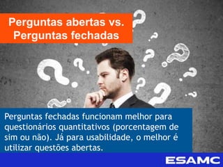 Perguntas fechadas funcionam melhor para
questionários quantitativos (porcentagem de
sim ou não). Já para usabilidade, o melhor é
utilizar questões abertas.
Perguntas abertas vs.
Perguntas fechadas
 
