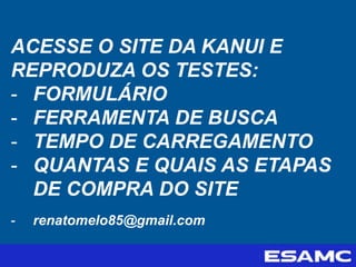 ACESSE O SITE DA KANUI E
REPRODUZA OS TESTES:
- FORMULÁRIO
- FERRAMENTA DE BUSCA
- TEMPO DE CARREGAMENTO
- QUANTAS E QUAIS AS ETAPAS
DE COMPRA DO SITE
- renatomelo85@gmail.com
 