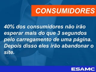 40% dos consumidores não irão
esperar mais do que 3 segundos
pelo carregamento de uma página.
Depois disso eles irão abandonar o
site.
CONSUMIDORES
 