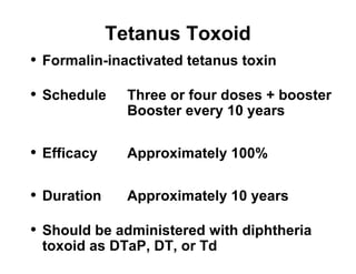 Tetanus Toxoid 
• Formalin-inactivated tetanus toxin 
• Schedule Three or four doses + booster 
Booster every 10 years 
• Efficacy Approximately 100% 
• Duration Approximately 10 years 
• Should be administered with diphtheria 
toxoid as DTaP, DT, or Td 
 
