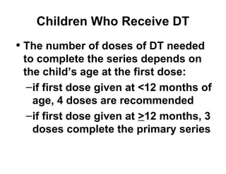Children Who Receive DT 
• The number of doses of DT needed 
to complete the series depends on 
the child’s age at the first dose: 
–if first dose given at <12 months of 
age, 4 doses are recommended 
–if first dose given at >12 months, 3 
doses complete the primary series 
 