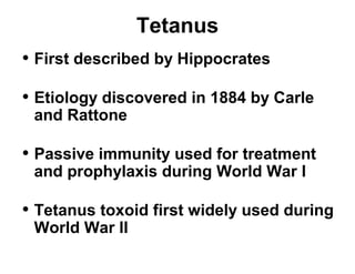 Tetanus 
• First described by Hippocrates 
• Etiology discovered in 1884 by Carle 
and Rattone 
• Passive immunity used for treatment 
and prophylaxis during World War I 
• Tetanus toxoid first widely used during 
World War II 
 