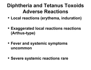 Diphtheria and Tetanus Toxoids 
Adverse Reactions 
• Local reactions (erythema, induration) 
• Exaggerated local reactions reactions 
(Arthus-type) 
• Fever and systemic symptoms 
uncommon 
• Severe systemic reactions rare 
 