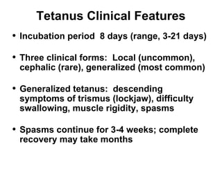 Tetanus Clinical Features 
• Incubation period 8 days (range, 3-21 days) 
• Three clinical forms: Local (uncommon), 
cephalic (rare), generalized (most common) 
• Generalized tetanus: descending 
symptoms of trismus (lockjaw), difficulty 
swallowing, muscle rigidity, spasms 
• Spasms continue for 3-4 weeks; complete 
recovery may take months 
 