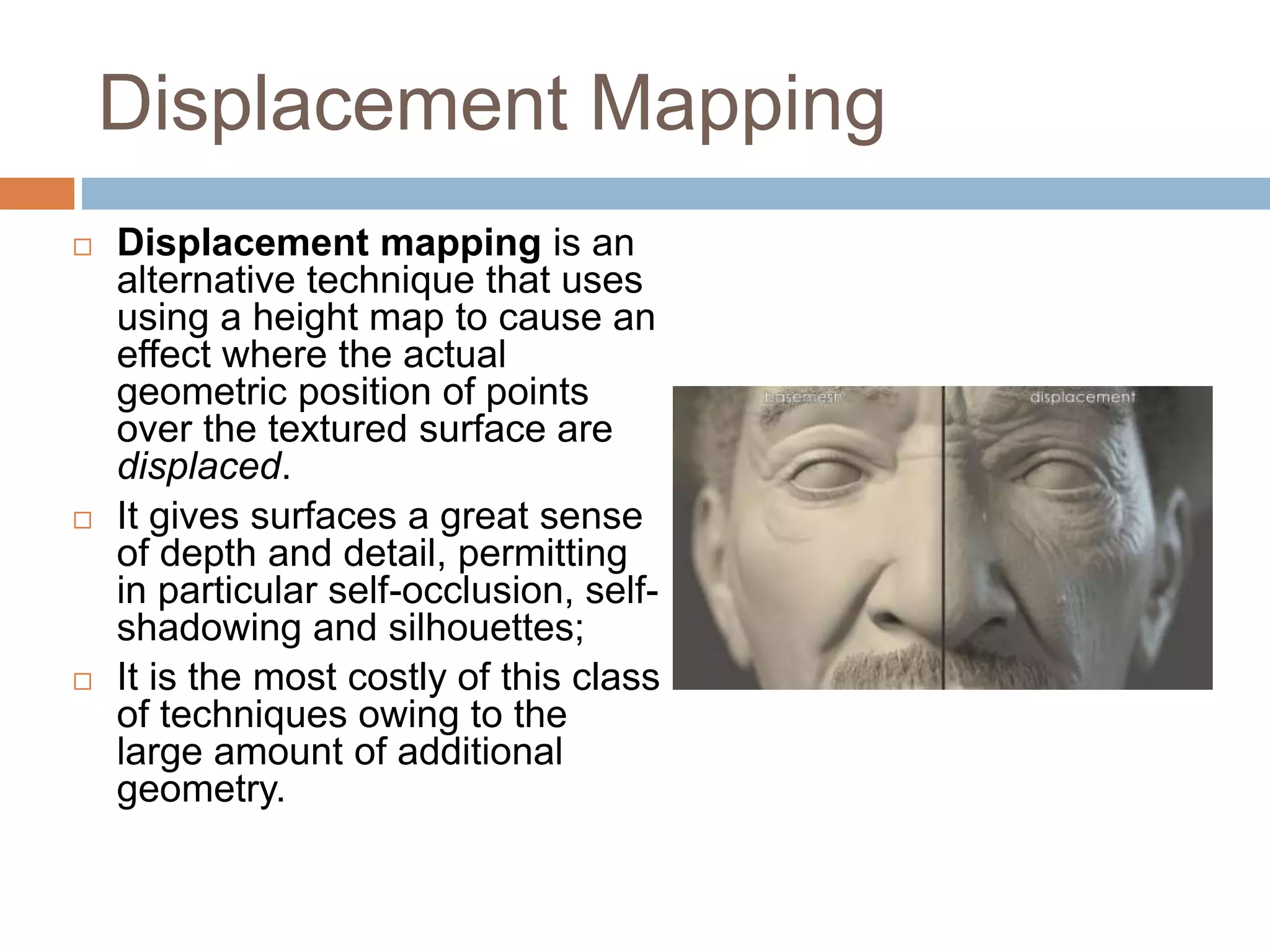 Displacement Mapping
Displacement mapping is an
alternative technique that uses
using a height map to cause an
effect where the actual
geometric position of points
over the textured surface are
displaced.
It gives surfaces a great sense
of depth and detail, permitting
in particular self-occlusion, self-
shadowing and silhouettes;
It is the most costly of this class
of techniques owing to the
large amount of additional
geometry.