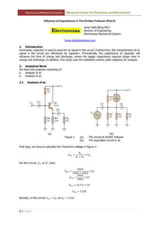 Electronusa Mechanical System       [Research Center for Electronic and Mechanical]

                      Influence of Capacitance in The Emitter Follower (Part II)

                                                             Umar Sidik.BEng.MSc*
                                                             Director of Engineering
                                                             Electronusa Mechanical System

                                         *umar.sidik@engineer.com

1. Introduction
Commonly, capacitor is used to pass the ac signal in the circuit. Furthermore, the characteristics of ac
signal in the circuit are influenced by capacitor. Theoretically, the capacitance of capacitor will
influence the time of charge and discharge, where the bigger capacitance requires longer time in
charge and discharge. In addition, this study uses the metalized ceramic plate capacitor for analysis.

2.     Analytical Work
We    have two analyzes consisting of:
a.     Analysis of dc
b.     Analysis of ac

2.1     Analysis of dc




                          (a)                                                       (b)
                                         Figure 1.       (a).    The circuit of emitter follower
                                                         (b).    The equivalent circuit in dc

First step, we have to calculate the Thevenin’s voltage in figure 1:

                                                        ܴଶ
                                            ்ܸு ൌ             ൈ ܸ஼஼
                                                      ܴଵ ൅ ܴଶ

For this circuit, ܸ஼஼ is 5ܸ, then:

                                                   24݇Ω
                                         ்ܸு ൌ             ൈ 5ܸ
                                               10݇Ω ൅ 24݇Ω
                                                   24݇Ω
                                             ்ܸு ൌ      ൈ 5ܸ
                                                   34݇Ω

                                             ்ܸு ൌ ሺ0.71ሻ ൈ 5ܸ

                                                 ்ܸு ൌ 3.55ܸ

Actually, in this circuit ்ܸு ൌ ܸ஻ , so ܸ஻ ൌ 3.55ܸ.



1|Page
 