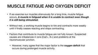 MUSCLE FATIGUE AND OXYGEN DEFICIT
• If we exercise our muscles strenuously for a long time, muscle fatigue
occurs. A muscle is fatigued when it is unable to contract even though
it is still being stimulated.
• Without rest, a working muscle begins to tire and contracts more weakly
until it
fi
nally ceases reacting and stops contracting.
• Factors that contribute to muscle fatigue are not fully known. Suspected
causes are imbalances in ions (Ca2+, K+) and problems at the
neuromuscular junction.
• However, many agree that the major factor is the oxygen de
fi
cit that
occurs during prolonged muscle activity.
 