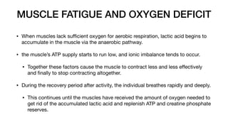 MUSCLE FATIGUE AND OXYGEN DEFICIT
• When muscles lack su
ffi
cient oxygen for aerobic respiration, lactic acid begins to
accumulate in the muscle via the anaerobic pathway.
• the muscle’s ATP supply starts to run low, and ionic imbalance tends to occur.
• Together these factors cause the muscle to contract less and less e
ff
ectively
and
fi
nally to stop contracting altogether.
• During the recovery period after activity, the individual breathes rapidly and deeply.
• This continues until the muscles have received the amount of oxygen needed to
get rid of the accumulated lactic acid and replenish ATP and creatine phosphate
reserves.
 