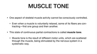 MUSCLE TONE
• One aspect of skeletal muscle activity cannot be consciously controlled.
• Even when a muscle is voluntarily relaxed, some of its
fi
bers are con-
tracting—
fi
rst one group and then another.
• This state of continuous partial contractions is called muscle tone.
• Muscle tone is the result of di
ff
erent motor units, which are scattered
through the muscle, being stimulated by the nervous system in a
systematic way.
 