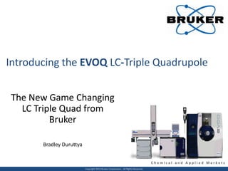 Introducing the EVOQ LC-Triple Quadrupole


The New Game Changing
  LC Triple Quad from
         Bruker

       Bradley Duruttya


                                                                                    Chemical and Applied Markets
                          Copyright 2012 Bruker Corporation. All Rights Reserved.
 