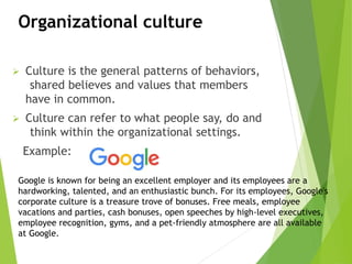 Organizational culture
 Culture is the general patterns of behaviors,
shared believes and values that members
have in common.
 Culture can refer to what people say, do and
think within the organizational settings.
Example:
Google is known for being an excellent employer and its employees are a
hardworking, talented, and an enthusiastic bunch. For its employees, Google's
corporate culture is a treasure trove of bonuses. Free meals, employee
vacations and parties, cash bonuses, open speeches by high-level executives,
employee recognition, gyms, and a pet-friendly atmosphere are all available
at Google.
 