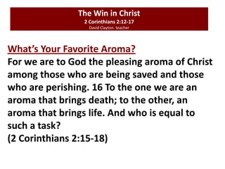 The Win in Christ
2 Corinthians 2:12-17
David Clayton. teacher
What’s Your Favorite Aroma?
For we are to God the pleasing aroma of Christ
among those who are being saved and those
who are perishing. 16 To the one we are an
aroma that brings death; to the other, an
aroma that brings life. And who is equal to
such a task?
(2 Corinthians 2:15-18)
 