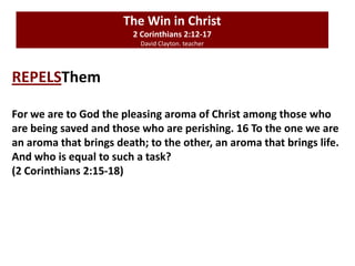 The Win in Christ
2 Corinthians 2:12-17
David Clayton. teacher
REPELSThem
For we are to God the pleasing aroma of Christ among those who
are being saved and those who are perishing. 16 To the one we are
an aroma that brings death; to the other, an aroma that brings life.
And who is equal to such a task?
(2 Corinthians 2:15-18)
 