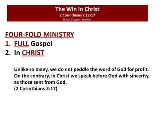 The Win in Christ
2 Corinthians 2:12-17
David Clayton. teacher
FOUR-FOLD MINISTRY
1. FULL Gospel
2. In CHRIST
Unlike so many, we do not peddle the word of God for profit.
On the contrary, in Christ we speak before God with sincerity,
as those sent from God.
(2 Corinthians 2:17)
 
