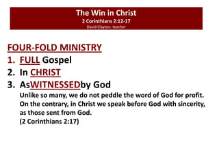 The Win in Christ
2 Corinthians 2:12-17
David Clayton. teacher
FOUR-FOLD MINISTRY
1. FULL Gospel
2. In CHRIST
3. AsWITNESSEDby God
Unlike so many, we do not peddle the word of God for profit.
On the contrary, in Christ we speak before God with sincerity,
as those sent from God.
(2 Corinthians 2:17)
 