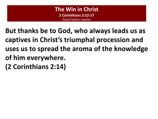 The Win in Christ
2 Corinthians 2:12-17
David Clayton. teacher
But thanks be to God, who always leads us as
captives in Christ’s triumphal procession and
uses us to spread the aroma of the knowledge
of him everywhere.
(2 Corinthians 2:14)
 