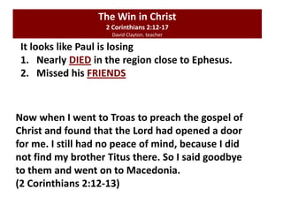 It looks like Paul is losing
1. Nearly DIED in the region close to Ephesus.
2. Missed his FRIENDS
Now when I went to Troas to preach the gospel of
Christ and found that the Lord had opened a door
for me. I still had no peace of mind, because I did
not find my brother Titus there. So I said goodbye
to them and went on to Macedonia.
(2 Corinthians 2:12-13)
The Win in Christ
2 Corinthians 2:12-17
David Clayton. teacher
 