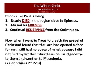 It looks like Paul is losing
1. Nearly DIED in the region close to Ephesus.
2. Missed his FRIENDS
3. Continual RESISTANCE from the Corinthians.
Now when I went to Troas to preach the gospel of
Christ and found that the Lord had opened a door
for me. I still had no peace of mind, because I did
not find my brother Titus there. So I said goodbye
to them and went on to Macedonia.
(2 Corinthians 2:12-13)
The Win in Christ
2 Corinthians 2:12-17
David Clayton. teacher
 