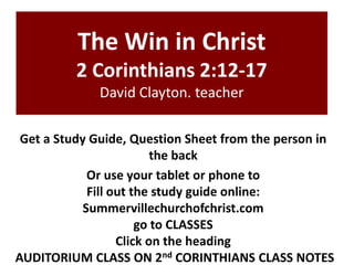 The Win in Christ
2 Corinthians 2:12-17
David Clayton. teacher
Get a Study Guide, Question Sheet from the person in
the back
Or use your tablet or phone to
Fill out the study guide online:
Summervillechurchofchrist.com
go to CLASSES
Click on the heading
AUDITORIUM CLASS ON 2nd CORINTHIANS CLASS NOTES
 