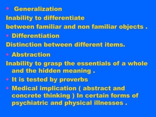 • Generalization
Inability to differentiate
between familiar and non familiar objects .
• Differentiation
Distinction between different items.
• Abstraction
Inability to grasp the essentials of a whole
  and the hidden meaning .
• It is tested by proverbs
• Medical implication ( abstract and
  concrete thinking ) In certain forms of
  psychiatric and physical illnesses .
 