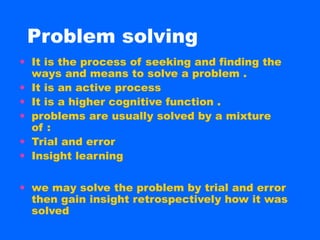 Problem solving
• It is the process of seeking and finding the
  ways and means to solve a problem .
• It is an active process
• It is a higher cognitive function .
• problems are usually solved by a mixture
  of :
• Trial and error
• Insight learning

• we may solve the problem by trial and error
  then gain insight retrospectively how it was
  solved
 
