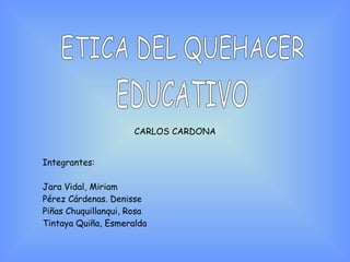 ETICA DEL QUEHACER EDUCATIVO CARLOS CARDONA Integrantes:  Jara Vidal, Miriam Pérez Cárdenas. Denisse Piñas Chuquillanqui, Rosa Tintaya Quiña, Esmeralda 