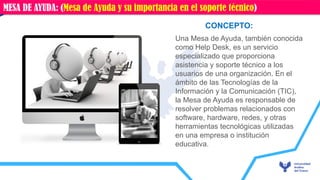 Una Mesa de Ayuda, también conocida
como Help Desk, es un servicio
especializado que proporciona
asistencia y soporte técnico a los
usuarios de una organización. En el
ámbito de las Tecnologías de la
Información y la Comunicación (TIC),
la Mesa de Ayuda es responsable de
resolver problemas relacionados con
software, hardware, redes, y otras
herramientas tecnológicas utilizadas
en una empresa o institución
educativa.
CONCEPTO:
MESA DE AYUDA: (Mesa de Ayuda y su importancia en el soporte técnico)
 
